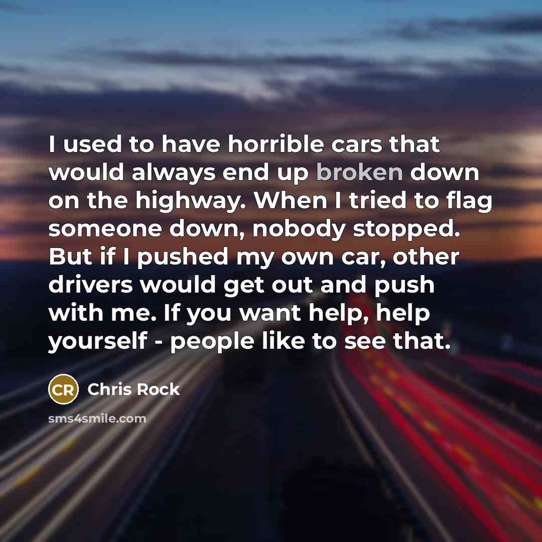 “I used to have horrible cars that would always end up broken down on the highway. When I tried to flag someone down, nobody stopped. But if I pushed my own car, other drivers would get out and push with me. If you want help, help yourself - people like to see that.” quote by Chris Rock