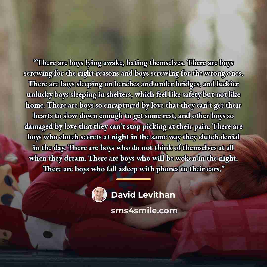 “There are boys lying awake, hating themselves. There are boys screwing for the right reasons and boys screwing for the wrong ones. There are boys sleeping on benches and under bridges, and luckier unlucky boys sleeping in shelters, which feel like safety but not like home. There are boys so…” quote by David Levithan