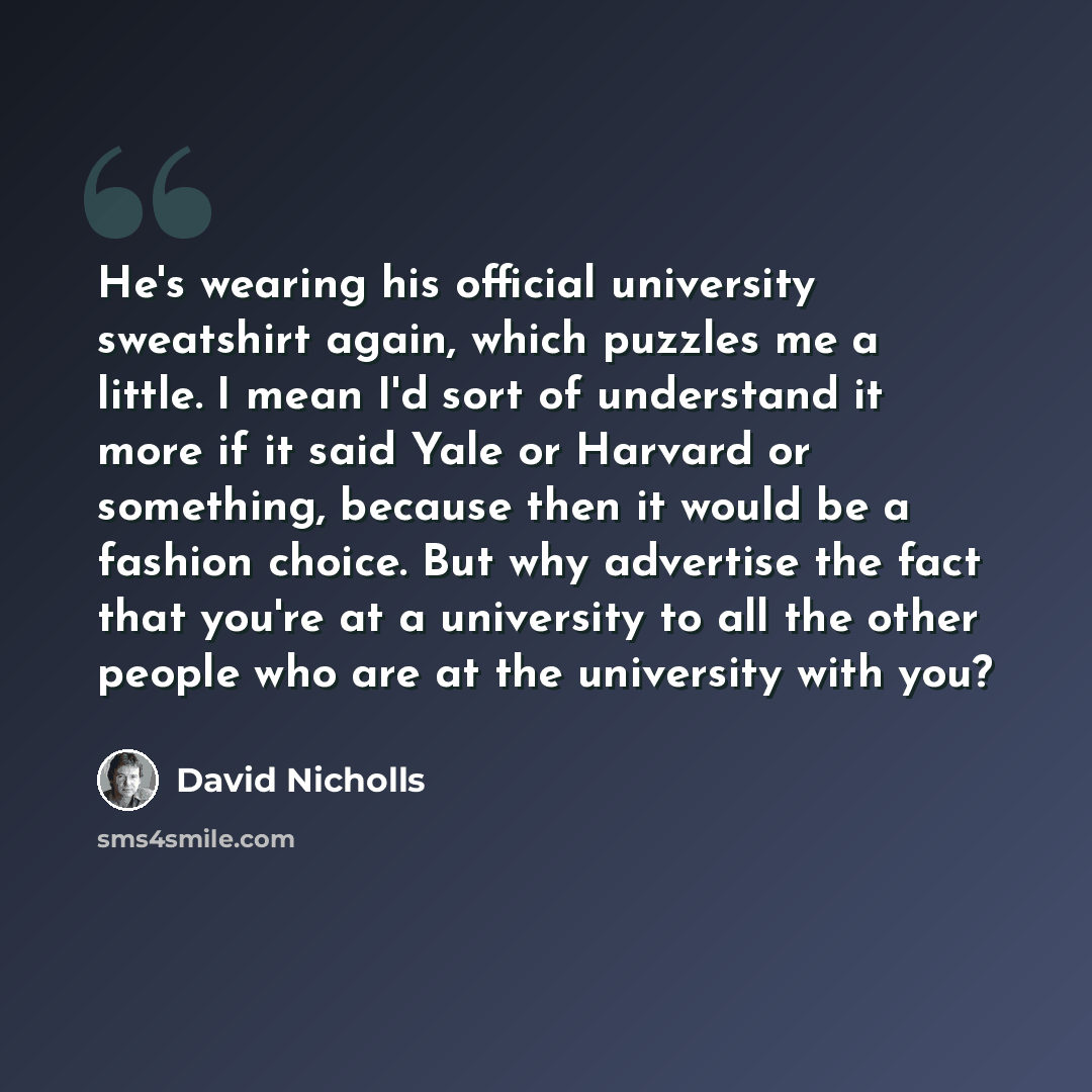 “He's wearing his official university sweatshirt again, which puzzles me a little. I mean I'd sort of understand it more if it said Yale or Harvard or something, because then it would be a fashion choice. But why advertise the fact that you're at a university to all the other people who are at the…” quote by David Nicholls