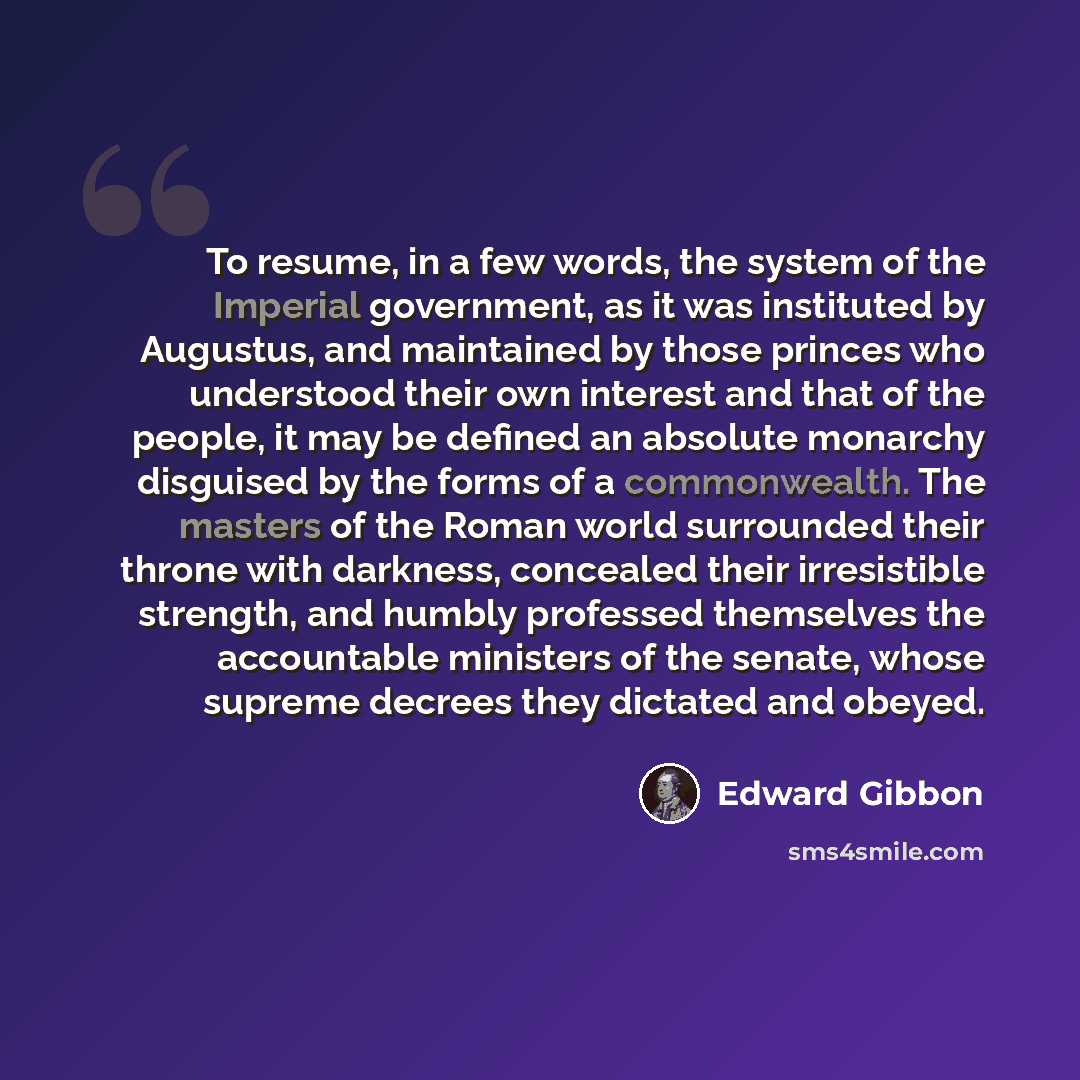 “To resume, in a few words, the system of the Imperial government, as it was instituted by Augustus, and maintained by those princes who understood their own interest and that of the people, it may be defined an absolute monarchy disguised by the forms of a commonwealth. The masters of the Roman…” quote by Edward Gibbon