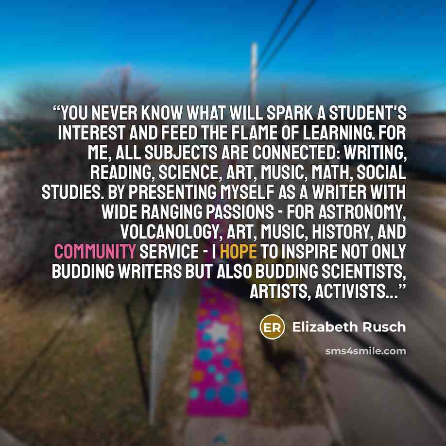 “You never know what will spark a student's interest and feed the flame of learning. For me, all subjects are connected: writing, reading, science, art, music, math, social studies. By presenting myself as a writer with wide ranging passions - for astronomy, volcanology, art, music, history, and…” quote by Elizabeth Rusch