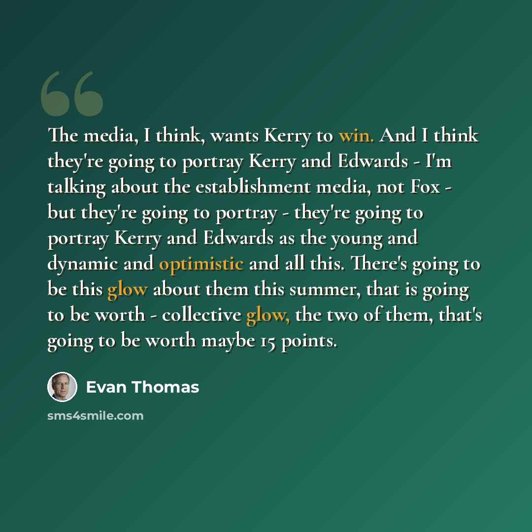 “The media, I think, wants Kerry to win. And I think they're going to portray Kerry and Edwards - I'm talking about the establishment media, not Fox - but they're going to portray - they're going to portray Kerry and Edwards as the young and dynamic and optimistic and all this. There's going to be…” quote by Evan Thomas