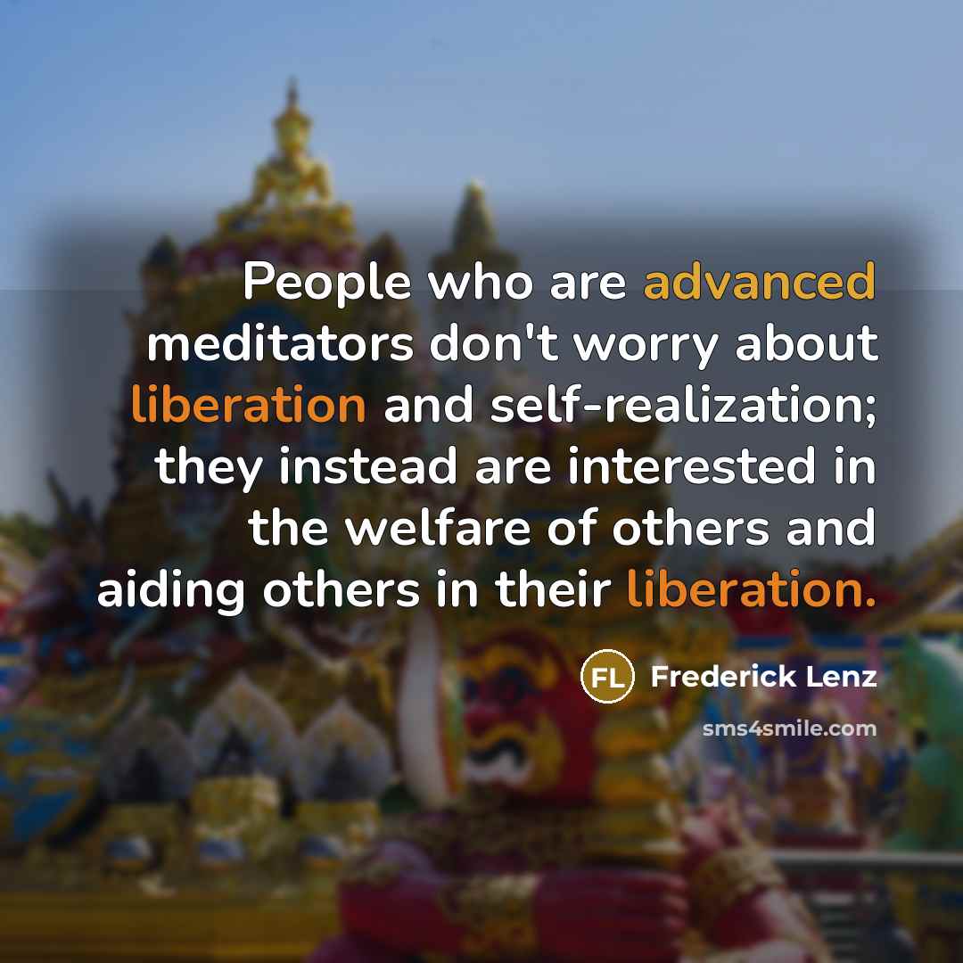 “People who are advanced meditators don't worry about liberation and self-realization; they instead are interested in the welfare of others and aiding others in their liberation.” quote by Frederick Lenz