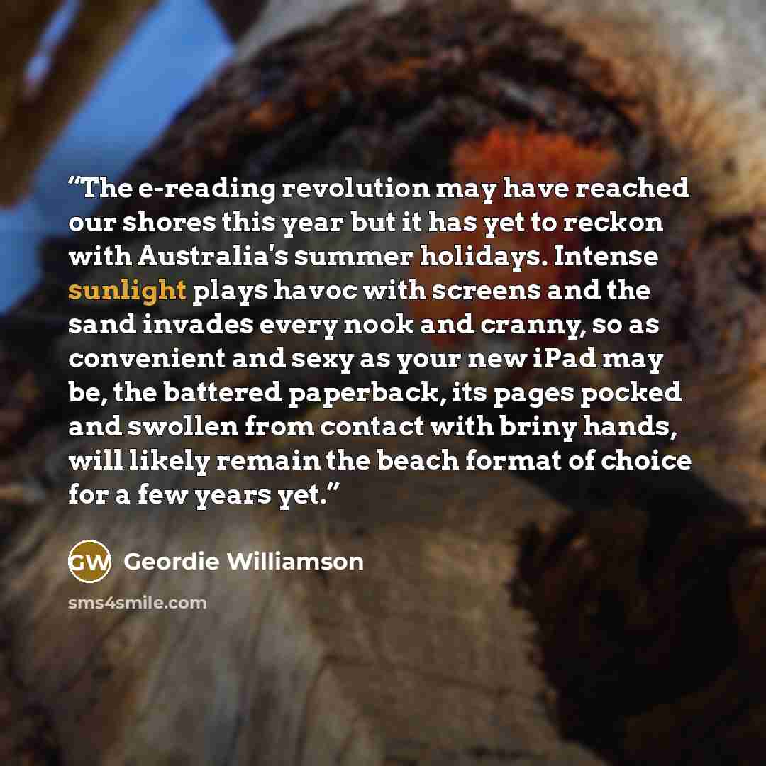 “The e-reading revolution may have reached our shores this year but it has yet to reckon with Australia's summer holidays. Intense sunlight plays havoc with screens and the sand invades every nook and cranny, so as convenient and sexy as your new iPad may be, the battered paperback, its pages…” quote by Geordie Williamson