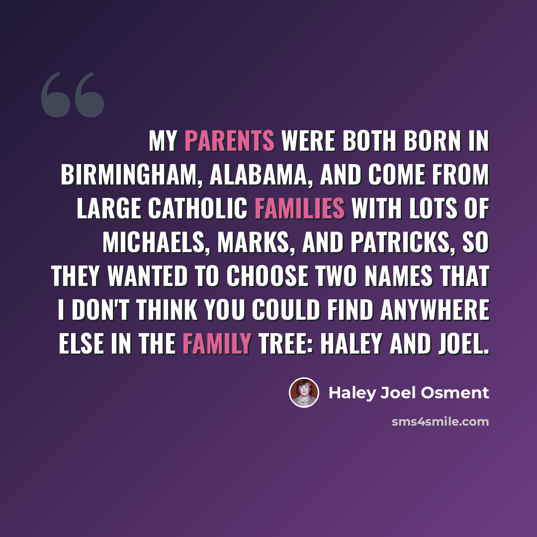 “My parents were both born in Birmingham, Alabama, and come from large Catholic families with lots of Michaels, Marks, and Patricks, so they wanted to choose two names that I don't think you could find anywhere else in the family tree: Haley and Joel.” quote by Haley Joel Osment