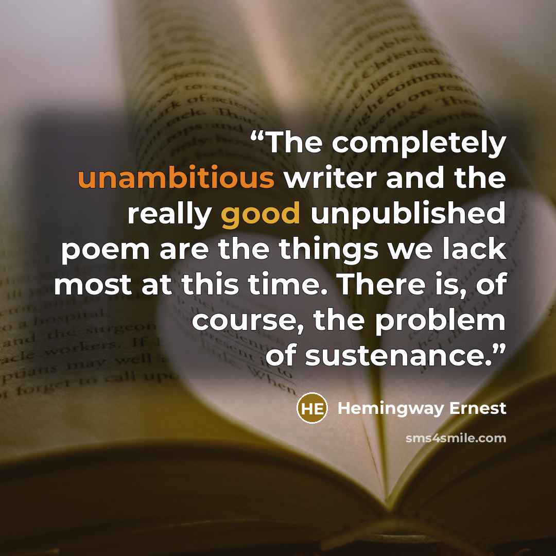 “The completely unambitious writer and the really good unpublished poem are the things we lack most at this time. There is, of course, the problem of sustenance.” quote by Hemingway Ernest