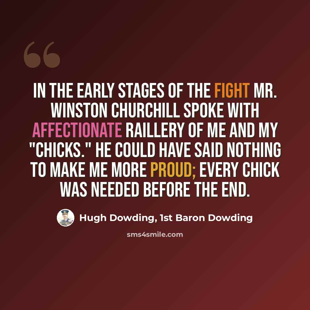 “In the early stages of the fight Mr. Winston Churchill spoke with affectionate raillery of me and my "Chicks." He could have said nothing to make me more proud; every Chick was needed before the end.” quote by Hugh Dowding, 1st Baron Dowding