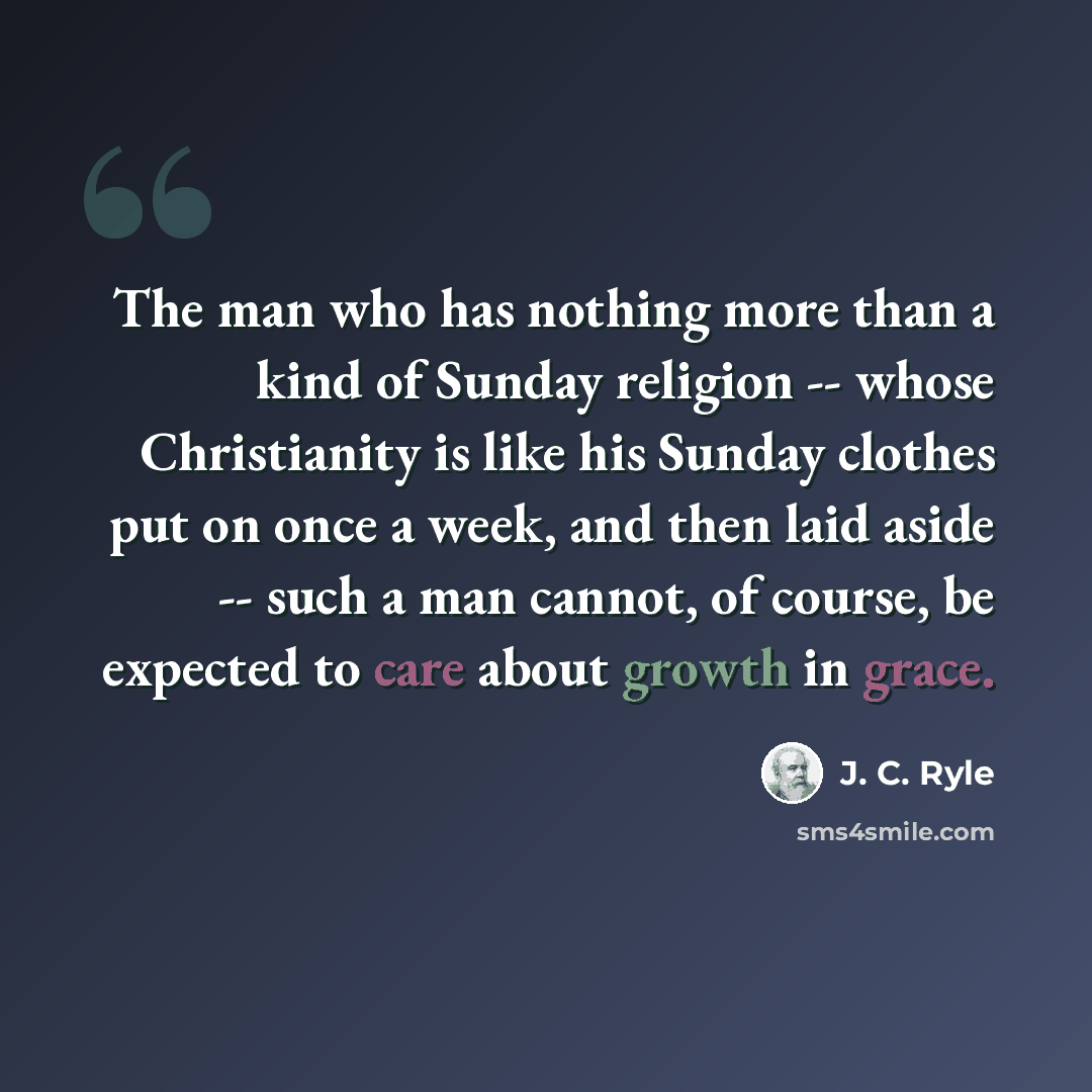 “The man who has nothing more than a kind of Sunday religion -- whose Christianity is like his Sunday clothes put on once a week, and then laid aside -- such a man cannot, of course, be expected to care about growth in grace.” quote by J. C. Ryle