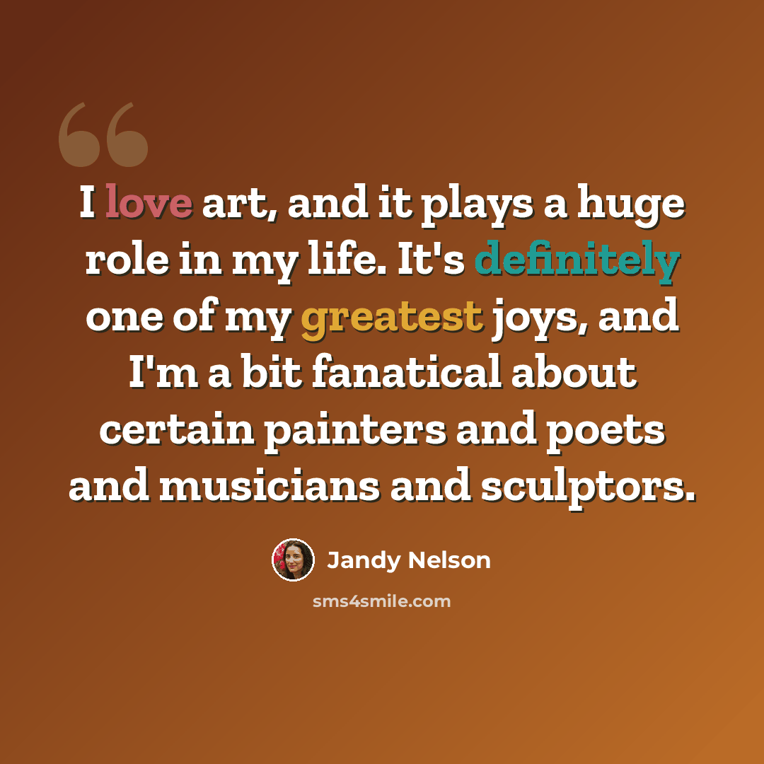 “I love art, and it plays a huge role in my life. It's definitely one of my greatest joys, and I'm a bit fanatical about certain painters and poets and musicians and sculptors.” quote by Jandy Nelson