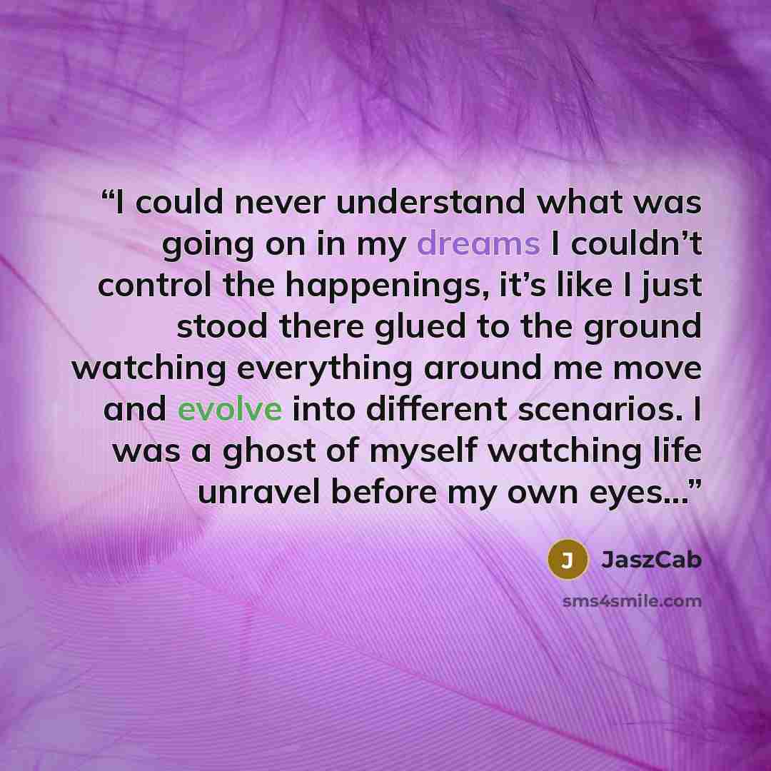 “I could never understand what was going on in my dreams I couldn’t control the happenings, it’s like I just stood there glued to the ground watching everything around me move and evolve into different scenarios. I was a ghost of myself watching life unravel before my own eyes...” quote by JaszCab