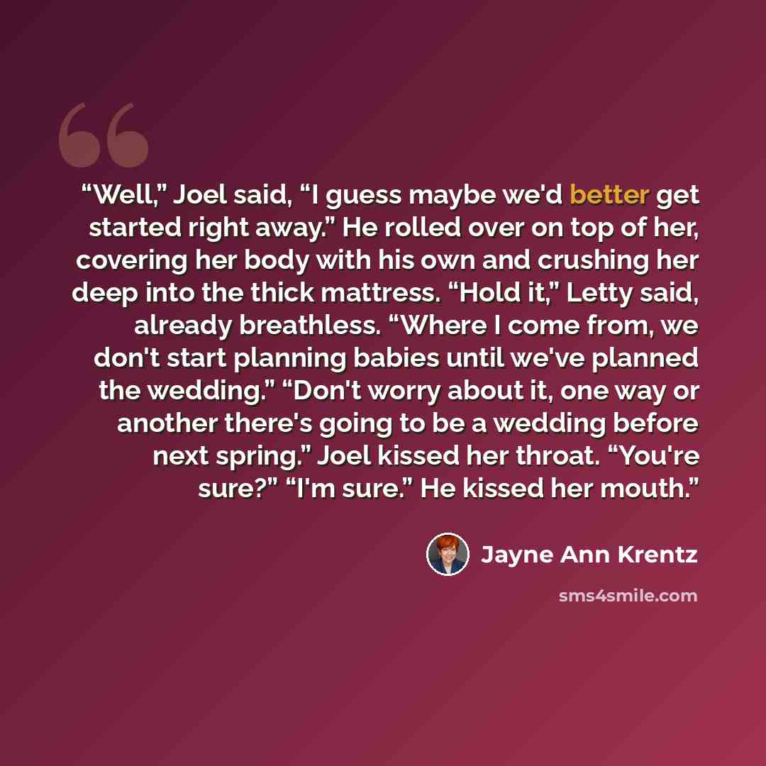 “Well,” Joel said, “I guess maybe we'd better get started right away.” He rolled over on top of her, covering her body with his own and crushing her deep into the thick mattress. “Hold it,” Letty said, already breathless. “Where I come from, we don't start planning babies until we've planned the…” quote by Jayne Ann Krentz