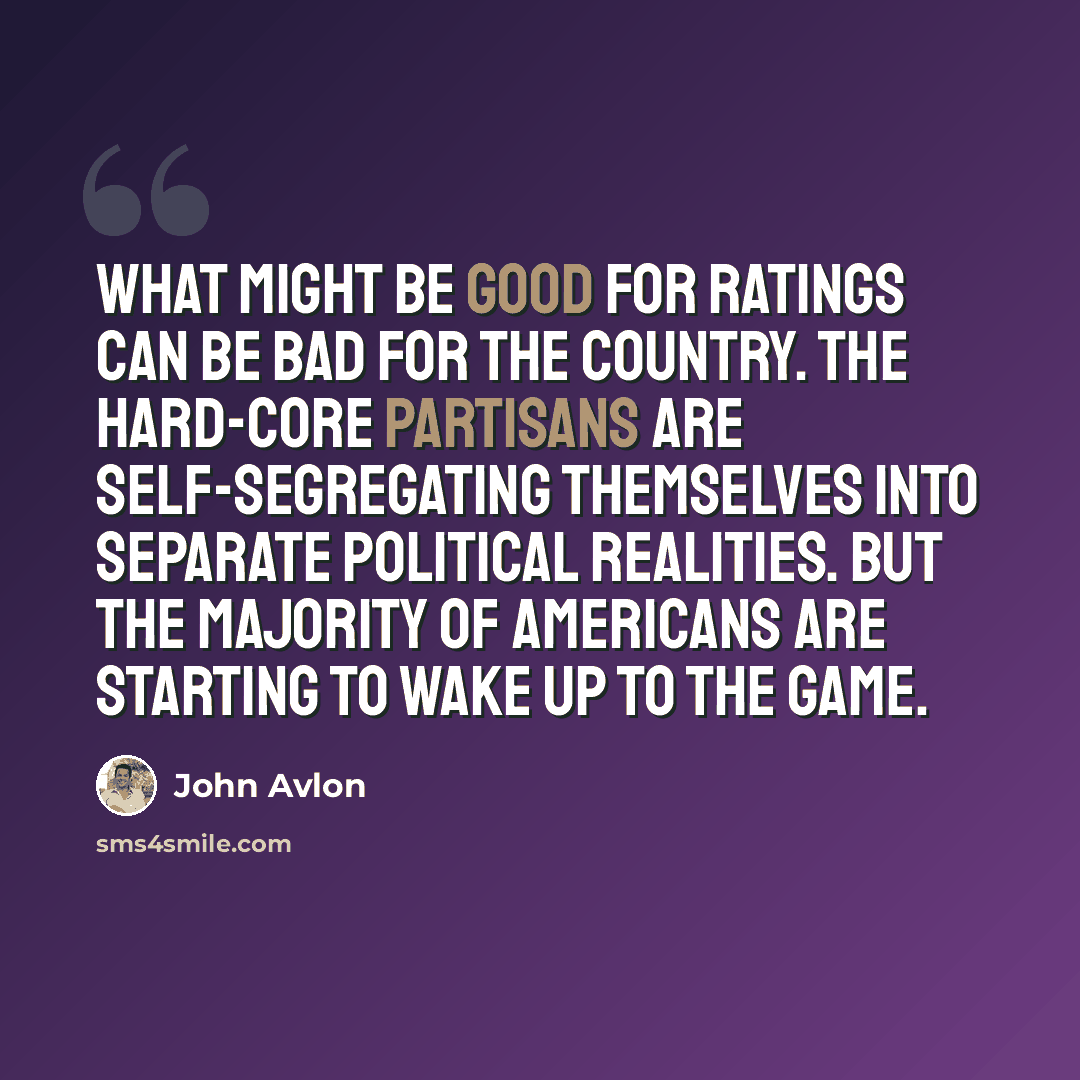 “What might be good for ratings can be bad for the country. The hard-core partisans are self-segregating themselves into separate political realities. But the majority of Americans are starting to wake up to the game.” quote by John Avlon
