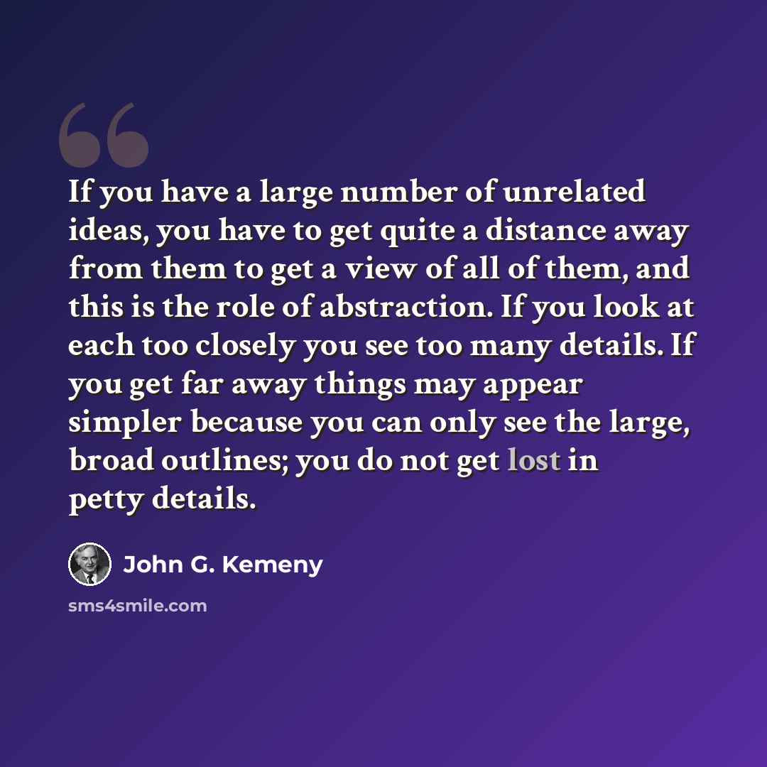 “If you have a large number of unrelated ideas, you have to get quite a distance away from them to get a view of all of them, and this is the role of abstraction. If you look at each too closely you see too many details. If you get far away things may appear simpler because you can only see the…” quote by John G. Kemeny