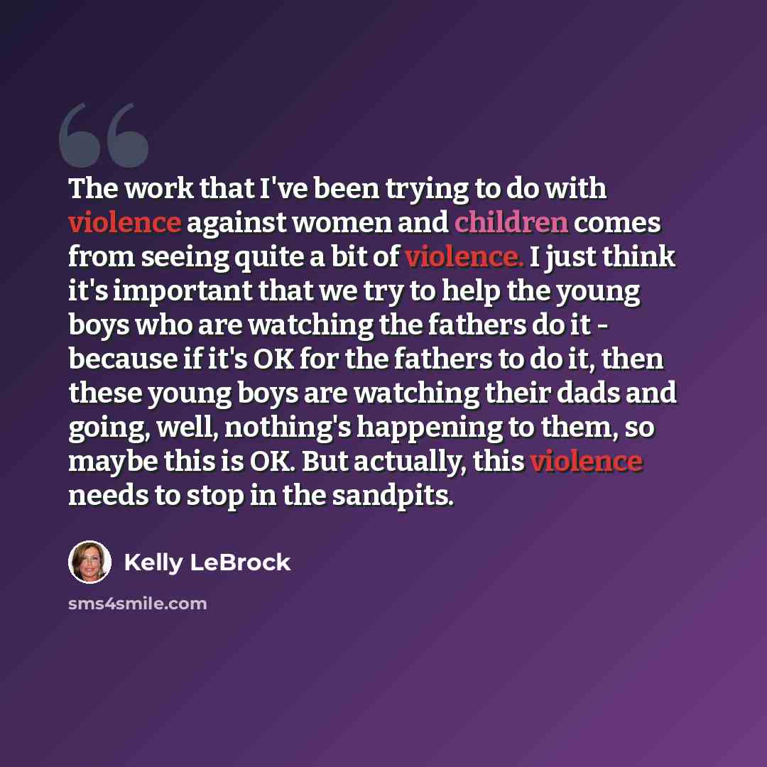 “The work that I've been trying to do with violence against women and children comes from seeing quite a bit of violence. I just think it's important that we try to help the young boys who are watching the fathers do it - because if it's OK for the fathers to do it, then these young boys are…” quote by Kelly LeBrock