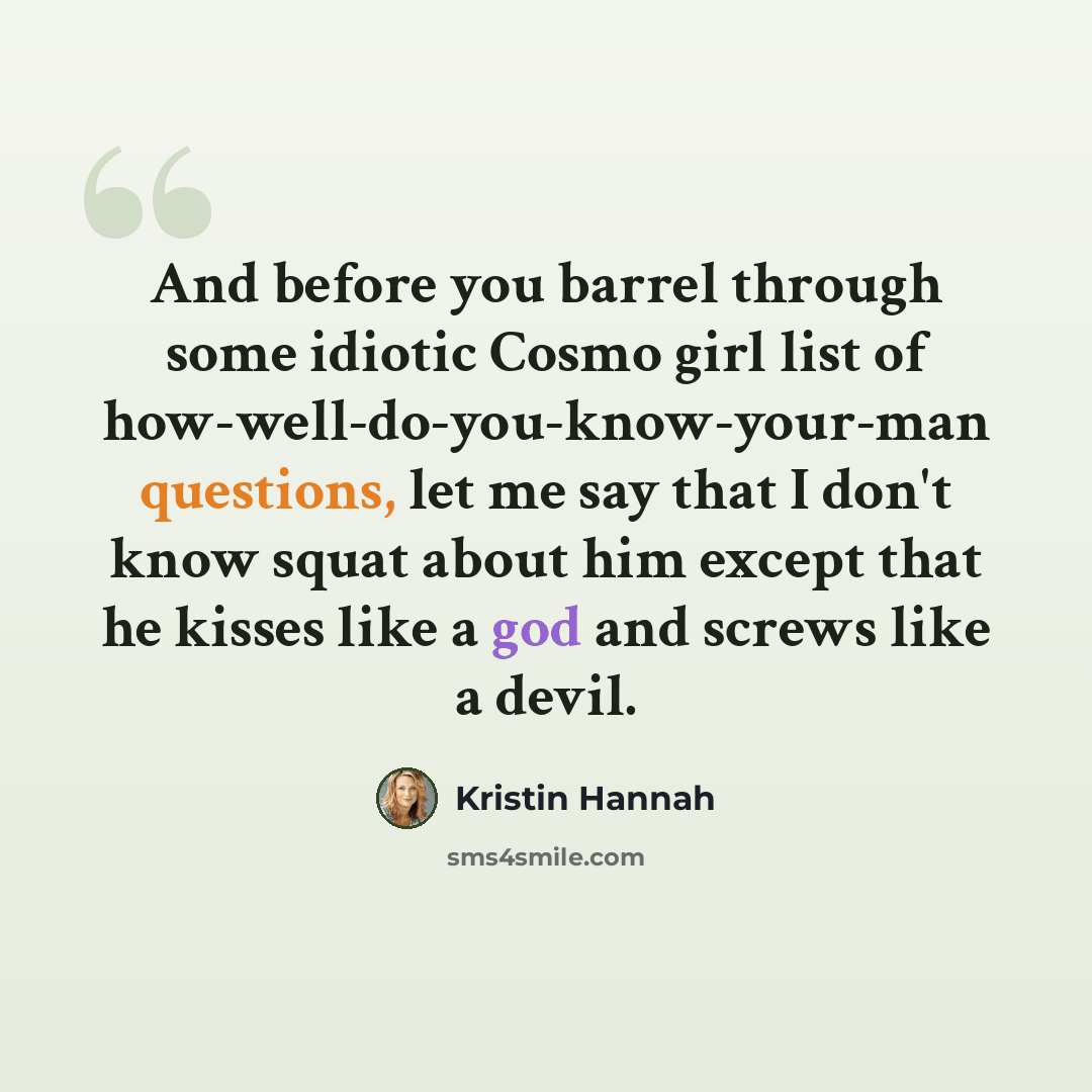 “And before you barrel through some idiotic Cosmo girl list of how-well-do-you-know-your-man questions, let me say that I don't know squat about him except that he kisses like a god and screws like a devil.” quote by Kristin Hannah