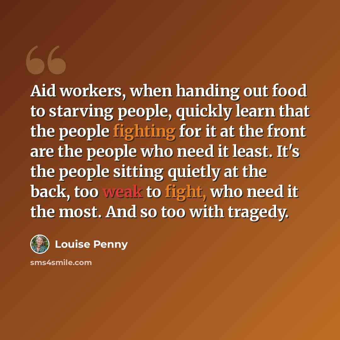 “Aid workers, when handing out food to starving people, quickly learn that the people fighting for it at the front are the people who need it least. It's the people sitting quietly at the back, too weak to fight, who need it the most. And so too with tragedy.” quote by Louise Penny