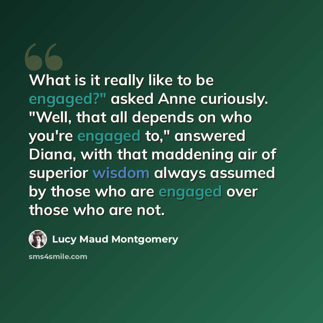 “What is it really like to be engaged?" asked Anne curiously. "Well, that all depends on who you're engaged to," answered Diana, with that maddening air of superior wisdom always assumed by those who are engaged over those who are not.” quote by Lucy Maud Montgomery