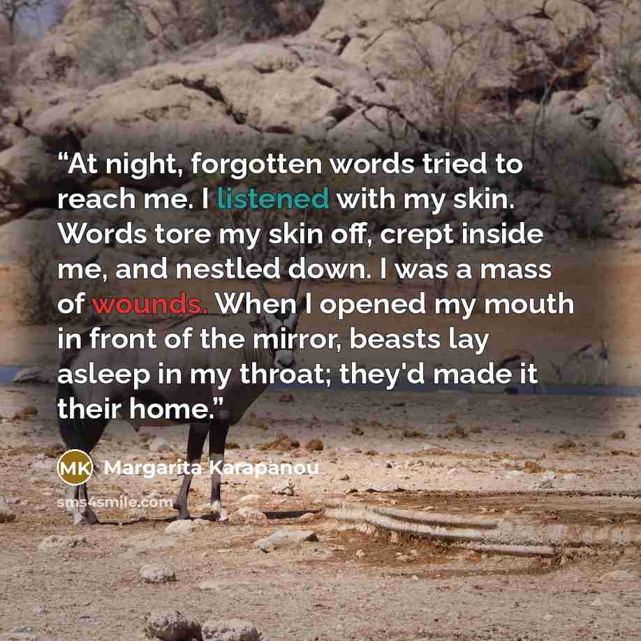 “At night, forgotten words tried to reach me. I listened with my skin. Words tore my skin off, crept inside me, and nestled down. I was a mass of wounds. When I opened my mouth in front of the mirror, beasts lay asleep in my throat; they'd made it their home.” quote by Margarita Karapanou