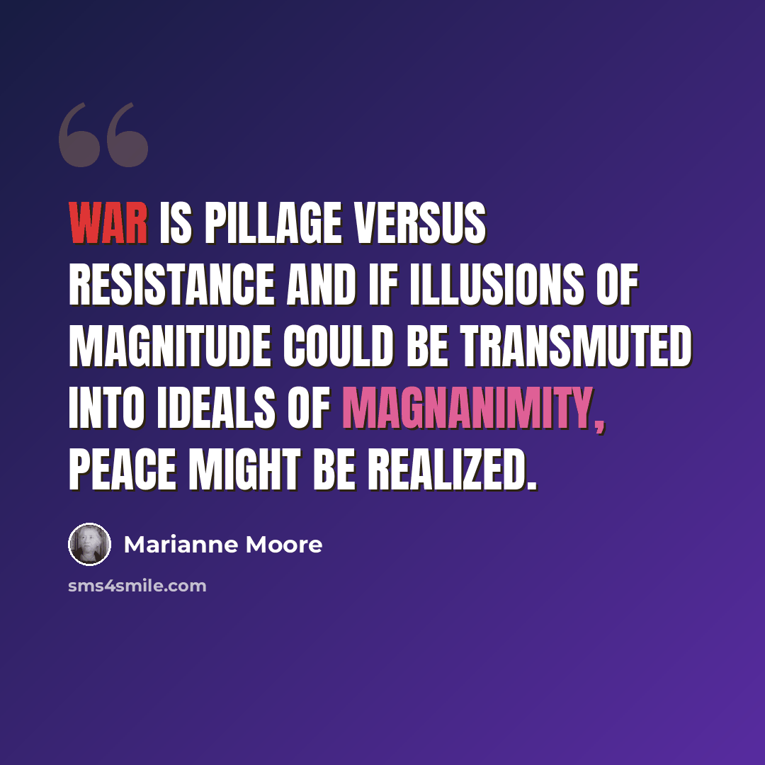 “War is pillage versus resistance and if illusions of magnitude could be transmuted into ideals of magnanimity, peace might be realized.” quote by Marianne Moore