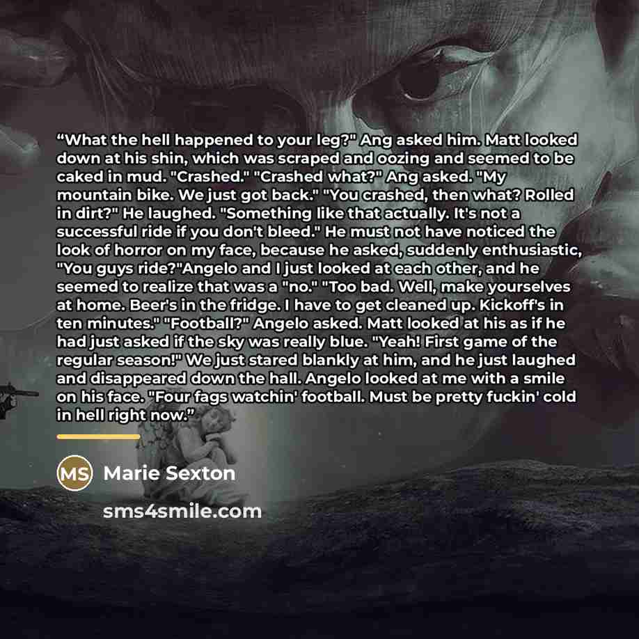 “What the hell happened to your leg?" Ang asked him. Matt looked down at his shin, which was scraped and oozing and seemed to be caked in mud. "Crashed." "Crashed what?" Ang asked. "My mountain bike. We just got back." "You crashed, then what? Rolled in dirt?" He laughed. "Something like that…” quote by Marie Sexton