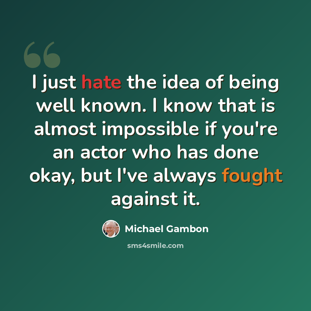 “I just hate the idea of being well known. I know that is almost impossible if you're an actor who has done okay, but I've always fought against it.” quote by Michael Gambon
