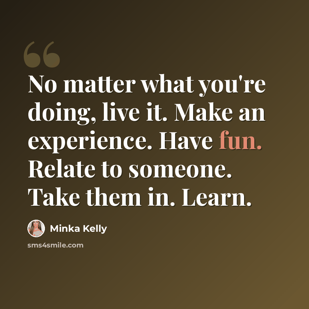 “No matter what you're doing, live it. Make an experience. Have fun. Relate to someone. Take them in. Learn.” quote by Minka Kelly
