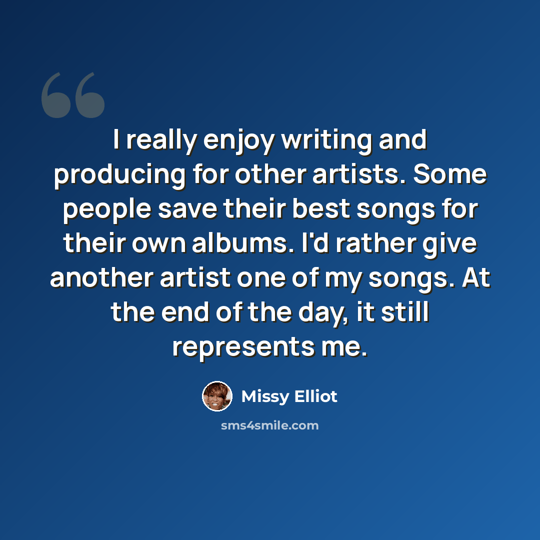 “I really enjoy writing and producing for other artists. Some people save their best songs for their own albums. I'd rather give another artist one of my songs. At the end of the day, it still represents me.” quote by Missy Elliot