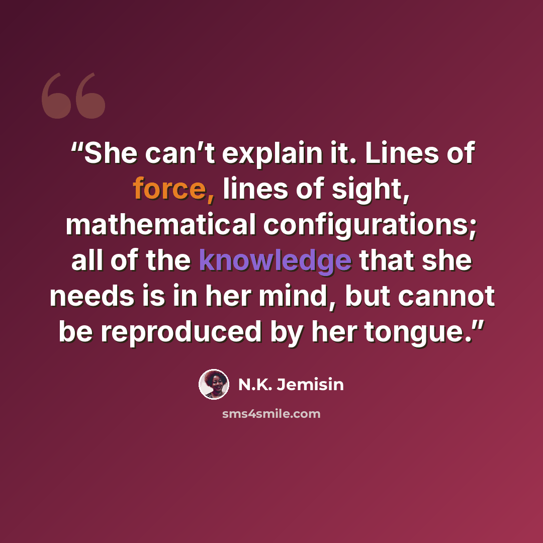 “She can’t explain it. Lines of force, lines of sight, mathematical configurations; all of the knowledge that she needs is in her mind, but cannot be reproduced by her tongue.” quote by N.K. Jemisin