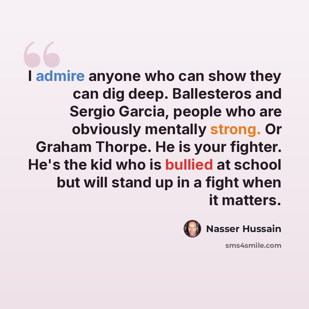 “I admire anyone who can show they can dig deep. Ballesteros and Sergio Garcia, people who are obviously mentally strong. Or Graham Thorpe. He is your fighter. He's the kid who is bullied at school but will stand up in a fight when it matters.” quote by Nasser Hussain