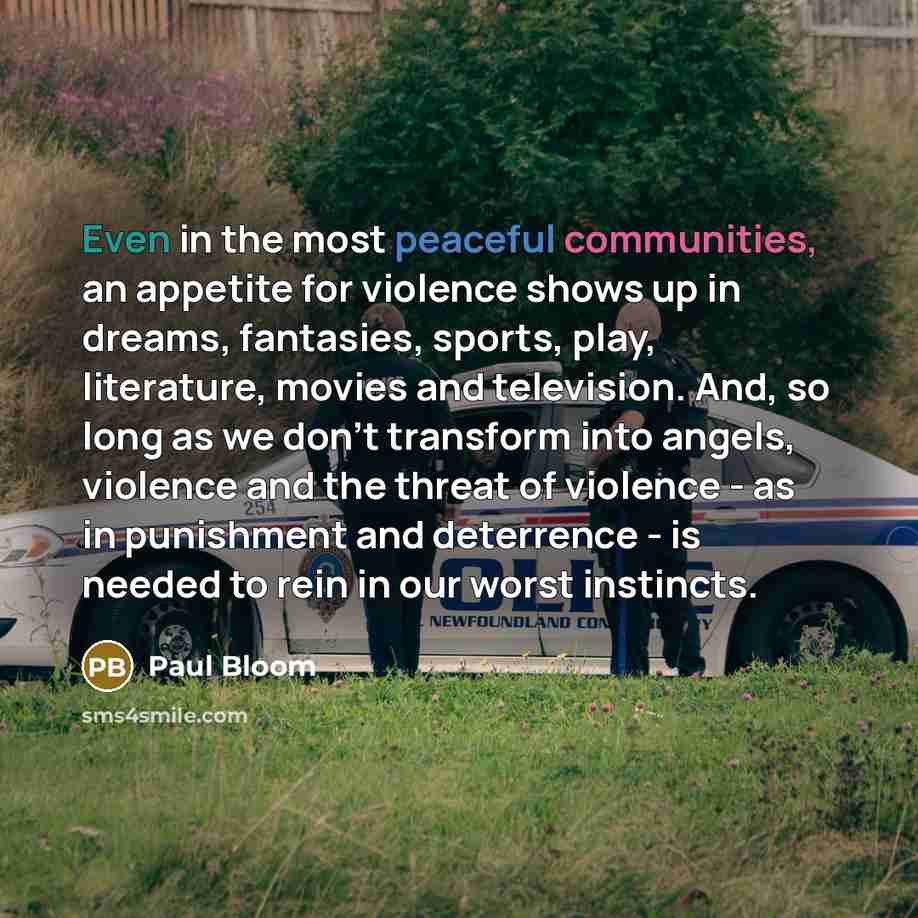 “Even in the most peaceful communities, an appetite for violence shows up in dreams, fantasies, sports, play, literature, movies and television. And, so long as we don't transform into angels, violence and the threat of violence - as in punishment and deterrence - is needed to rein in our worst…” quote by Paul Bloom