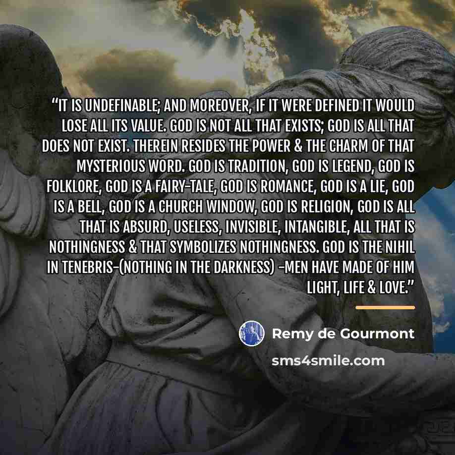 “It is undefinable; and moreover, if it were defined it would lose all its value. God is not all that exists; God is all that does not exist. Therein resides the power & the charm of that mysterious word. God is tradition, God is legend, God is folklore, God is a fairy-tale, God is romance, God is…” quote by Remy de Gourmont