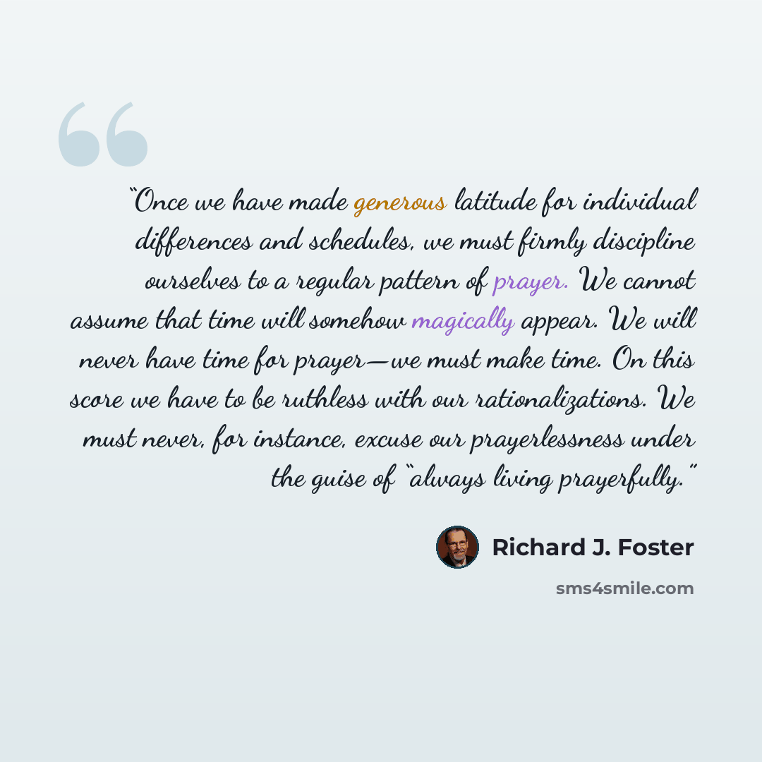 “Once we have made generous latitude for individual differences and schedules, we must firmly discipline ourselves to a regular pattern of prayer. We cannot assume that time will somehow magically appear. We will never have time for prayer—we must make time. On this score we have to be ruthless…” quote by Richard J. Foster