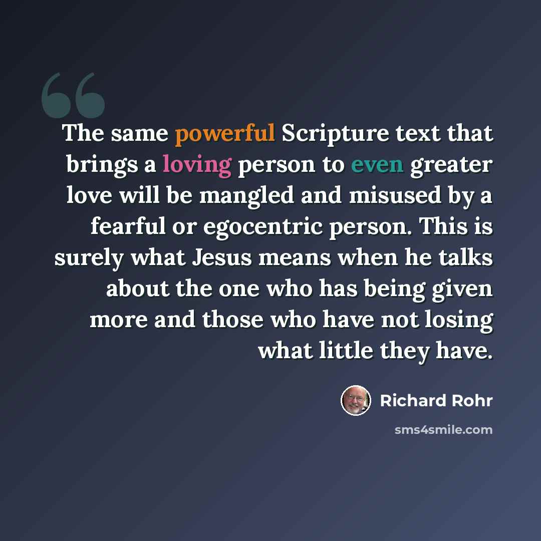 “The same powerful Scripture text that brings a loving person to even greater love will be mangled and misused by a fearful or egocentric person. This is surely what Jesus means when he talks about the one who has being given more and those who have not losing what little they have.” quote by Richard Rohr