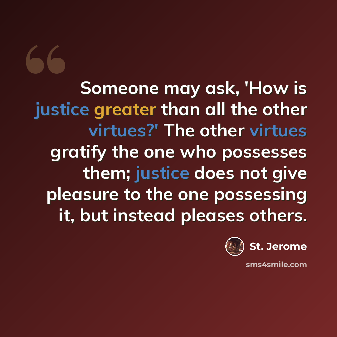 “Someone may ask, 'How is justice greater than all the other virtues?' The other virtues gratify the one who possesses them; justice does not give pleasure to the one possessing it, but instead pleases others.” quote by St. Jerome