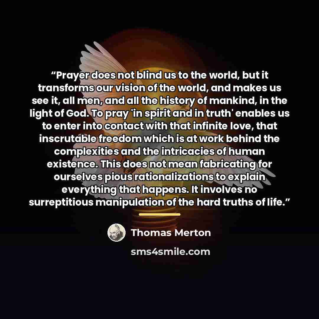 “Prayer does not blind us to the world, but it transforms our vision of the world, and makes us see it, all men, and all the history of mankind, in the light of God. To pray 'in spirit and in truth' enables us to enter into contact with that infinite love, that inscrutable freedom which is at work…” quote by Thomas Merton