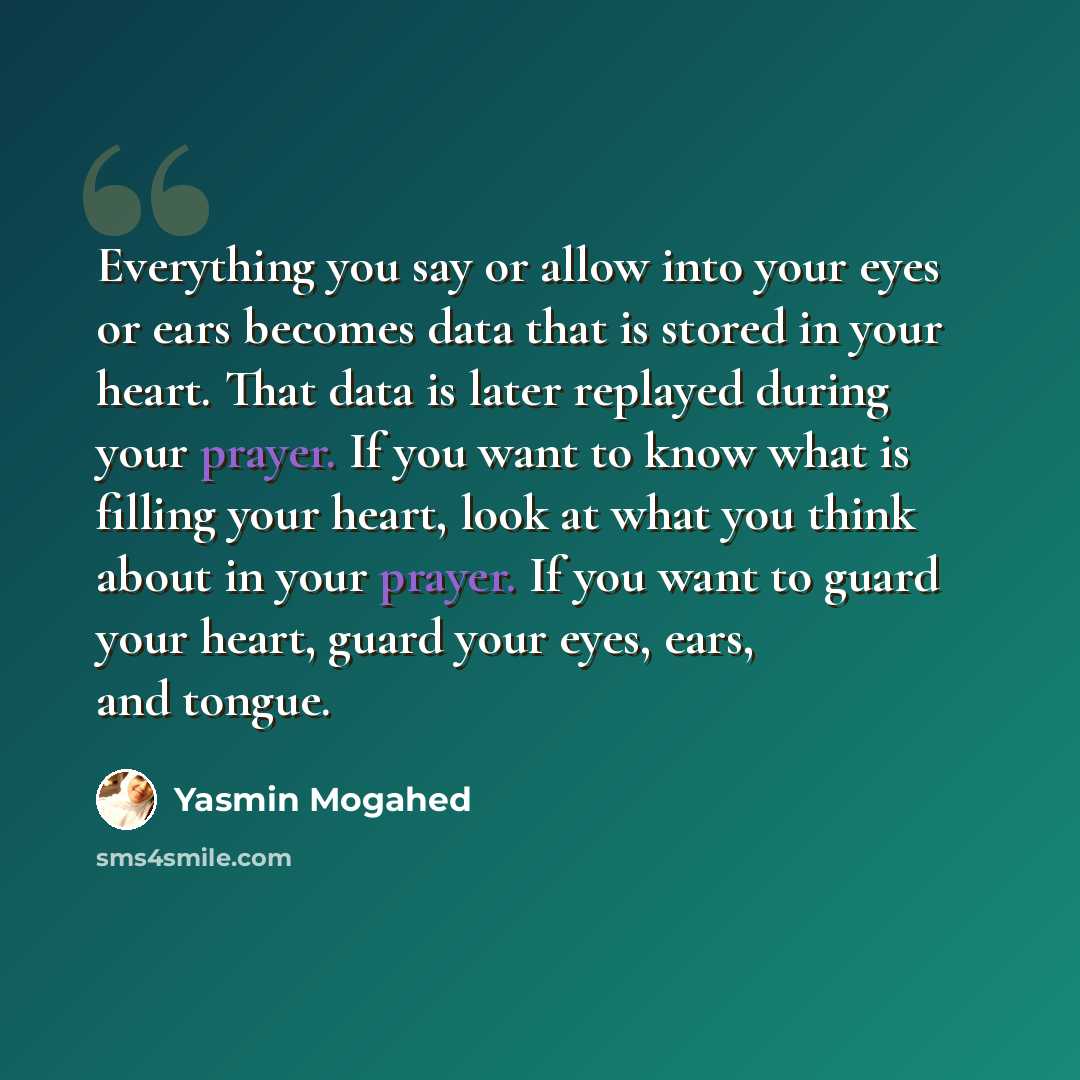 “Everything you say or allow into your eyes or ears becomes data that is stored in your heart. That data is later replayed during your prayer. If you want to know what is filling your heart, look at what you think about in your prayer. If you want to guard your heart, guard your eyes, ears, and…” quote by Yasmin Mogahed