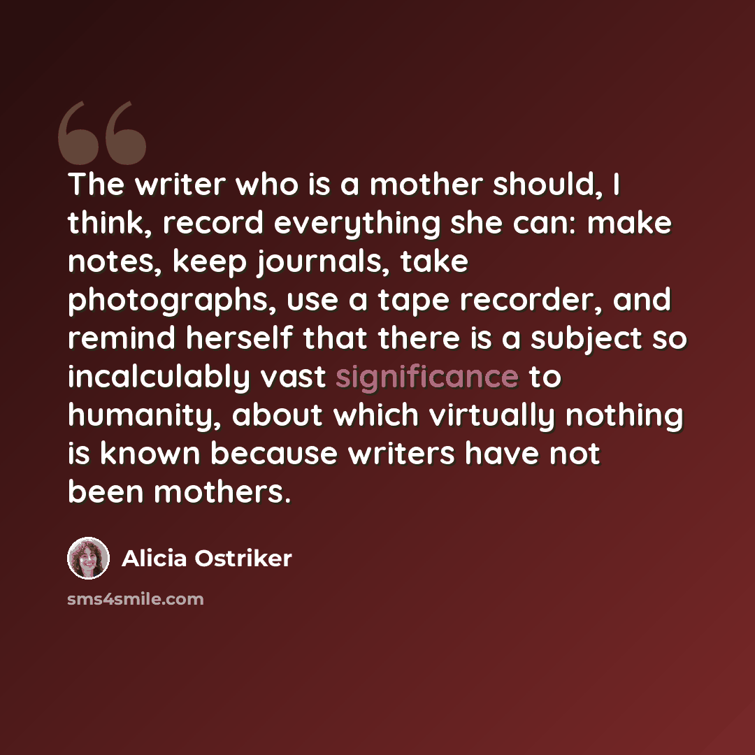 “The writer who is a mother should, I think, record everything she can: make notes, keep journals, take photographs, use a tape recorder, and remind herself that there is a subject so incalculably vast significance to humanity, about which virtually nothing is known because writers have not been…” quote by Alicia Ostriker
