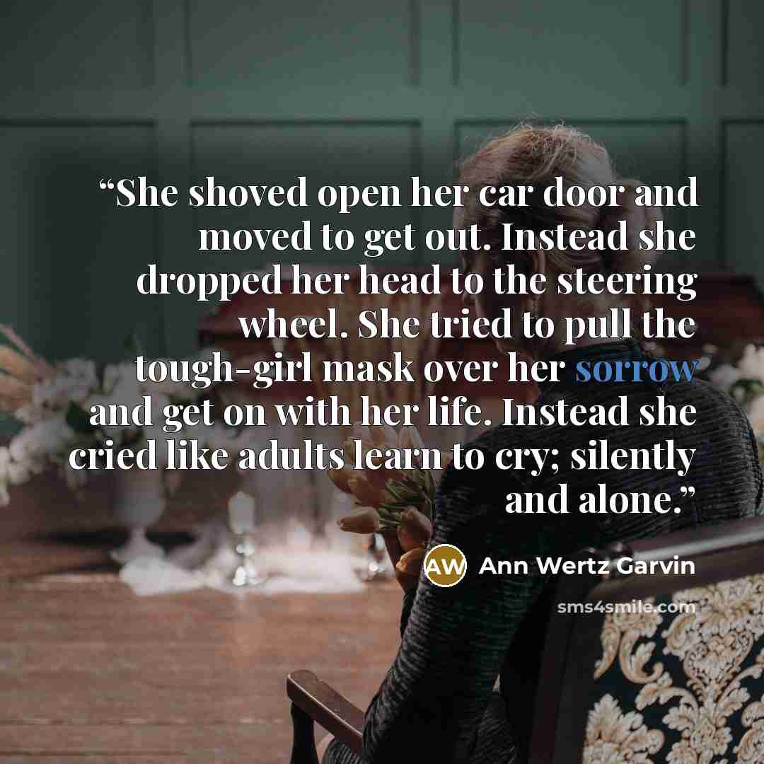 “She shoved open her car door and moved to get out. Instead she dropped her head to the steering wheel. She tried to pull the tough-girl mask over her sorrow and get on with her life. Instead she cried like adults learn to cry; silently and alone.” quote by Ann Wertz Garvin