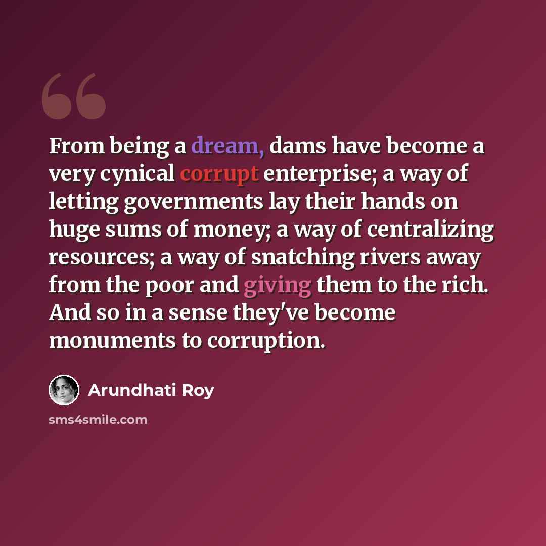 “From being a dream, dams have become a very cynical corrupt enterprise; a way of letting governments lay their hands on huge sums of money; a way of centralizing resources; a way of snatching rivers away from the poor and giving them to the rich. And so in a sense they've become monuments to…” quote by Arundhati Roy