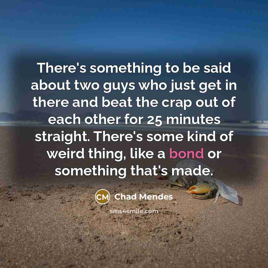 “There's something to be said about two guys who just get in there and beat the crap out of each other for 25 minutes straight. There's some kind of weird thing, like a bond or something that's made.” quote by Chad Mendes