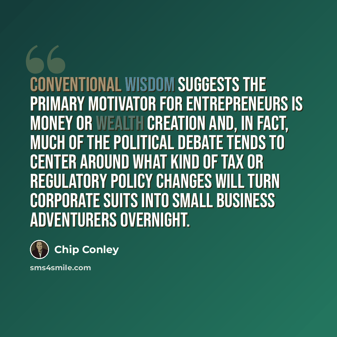 “Conventional wisdom suggests the primary motivator for entrepreneurs is money or wealth creation and, in fact, much of the political debate tends to center around what kind of tax or regulatory policy changes will turn corporate suits into small business adventurers overnight.” quote by Chip Conley