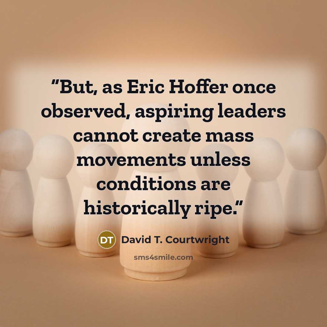 “But, as Eric Hoffer once observed, aspiring leaders cannot create mass movements unless conditions are historically ripe.” quote by David T. Courtwright
