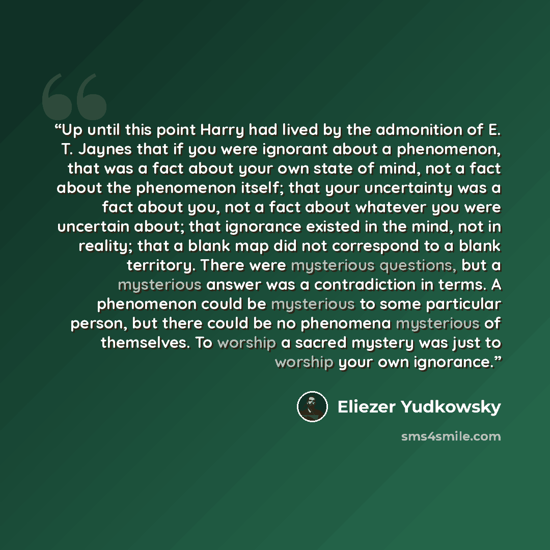 “Up until this point Harry had lived by the admonition of E. T. Jaynes that if you were ignorant about a phenomenon, that was a fact about your own state of mind, not a fact about the phenomenon itself; that your uncertainty was a fact about you, not a fact about whatever you were uncertain about…” quote by Eliezer Yudkowsky