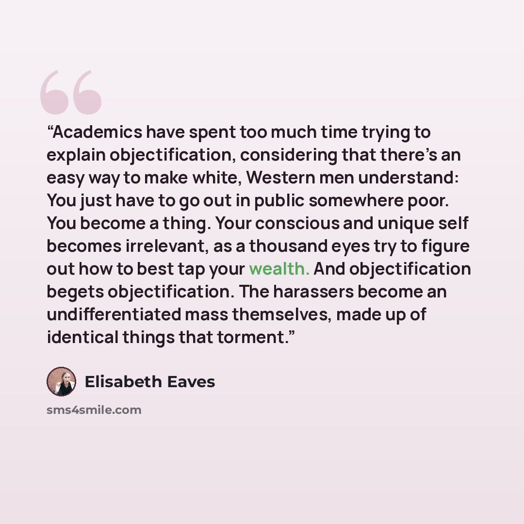 “Academics have spent too much time trying to explain objectification, considering that there’s an easy way to make white, Western men understand: You just have to go out in public somewhere poor. You become a thing. Your conscious and unique self becomes irrelevant, as a thousand eyes try to…” quote by Elisabeth Eaves
