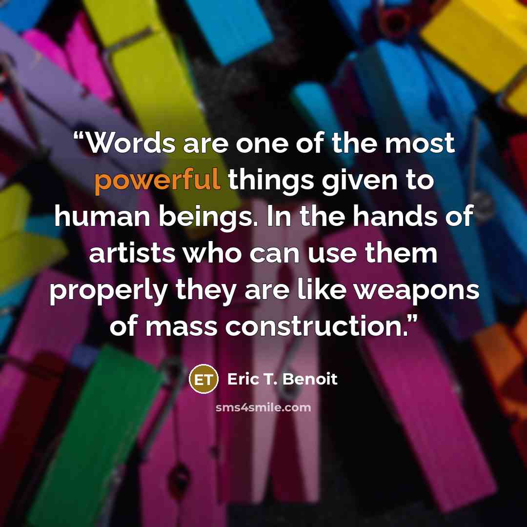 “Words are one of the most powerful things given to human beings. In the hands of artists who can use them properly they are like weapons of mass construction.” quote by Eric T. Benoit