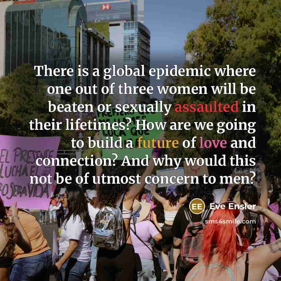 “There is a global epidemic where one out of three women will be beaten or sexually assaulted in their lifetimes? How are we going to build a future of love and connection? And why would this not be of utmost concern to men?” quote by Eve Ensler