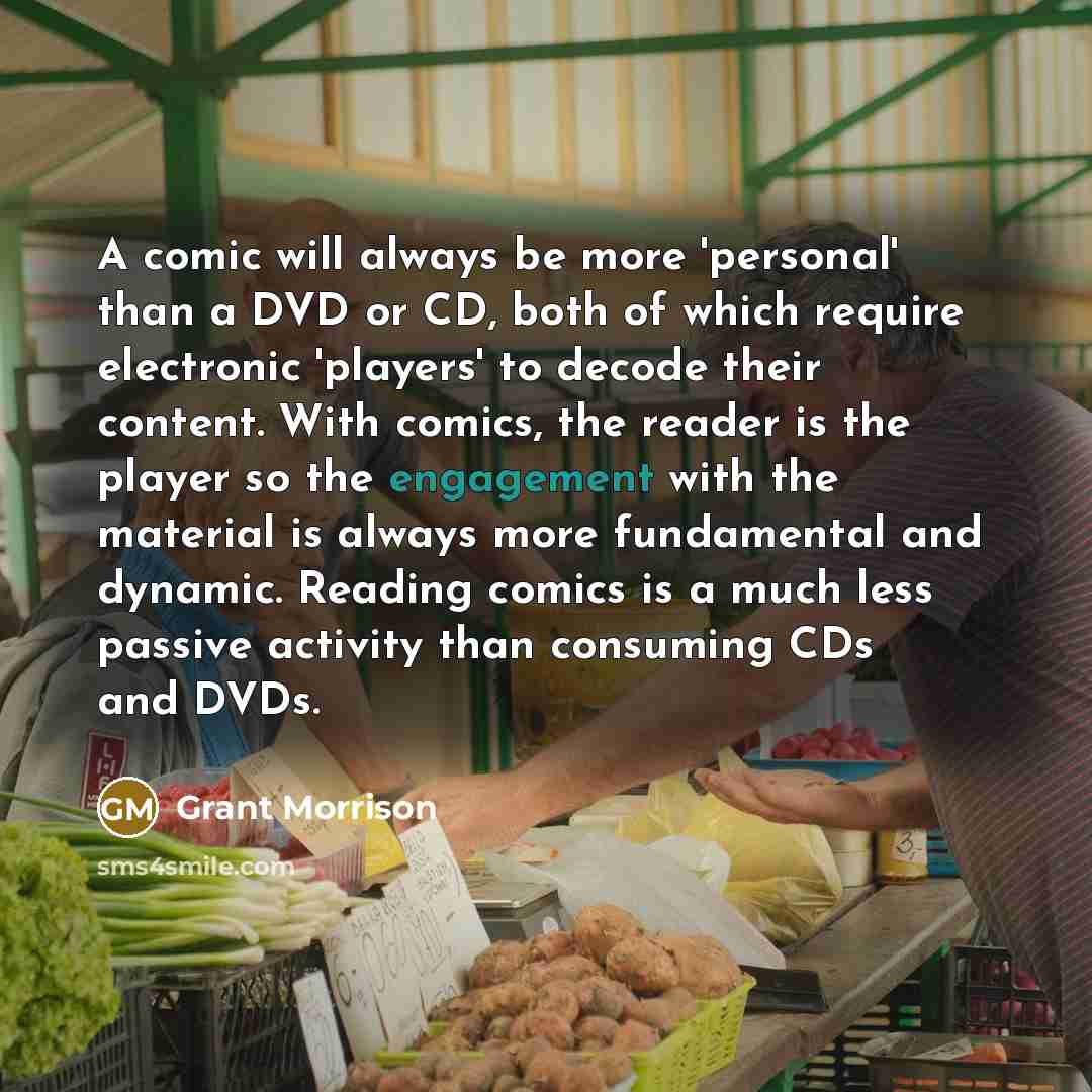“A comic will always be more 'personal' than a DVD or CD, both of which require electronic 'players' to decode their content. With comics, the reader is the player so the engagement with the material is always more fundamental and dynamic. Reading comics is a much less passive activity than…” quote by Grant Morrison