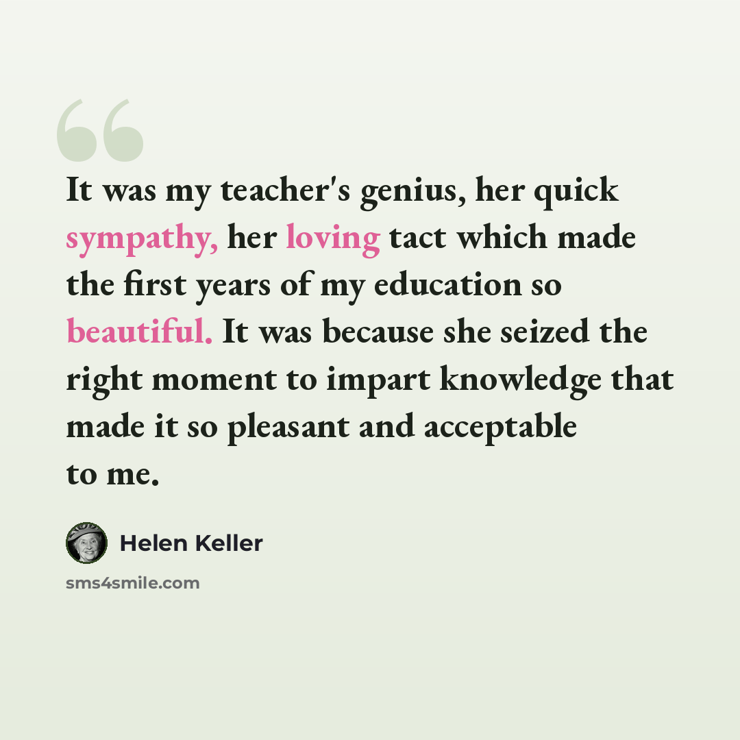 “It was my teacher's genius, her quick sympathy, her loving tact which made the first years of my education so beautiful. It was because she seized the right moment to impart knowledge that made it so pleasant and acceptable to me.” quote by Helen Keller
