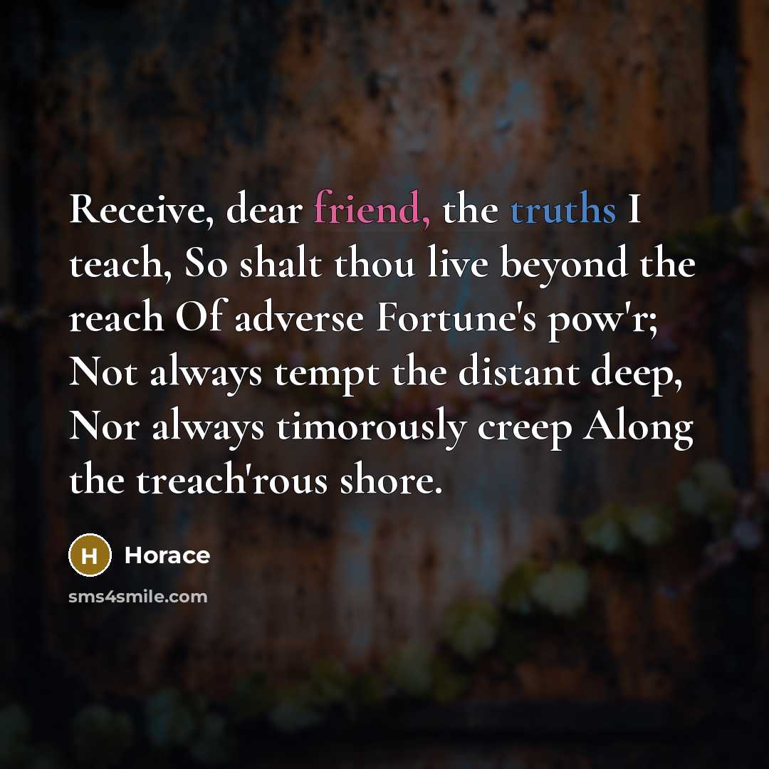 “Receive, dear friend, the truths I teach, So shalt thou live beyond the reach Of adverse Fortune's pow'r; Not always tempt the distant deep, Nor always timorously creep Along the treach'rous shore.” quote by Horace