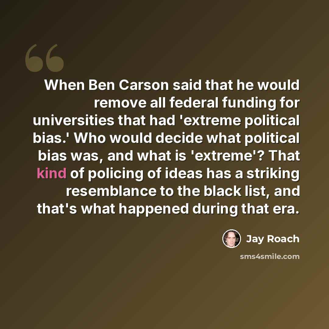 “When Ben Carson said that he would remove all federal funding for universities that had 'extreme political bias.' Who would decide what political bias was, and what is 'extreme'? That kind of policing of ideas has a striking resemblance to the black list, and that's what happened during that era.” quote by Jay Roach